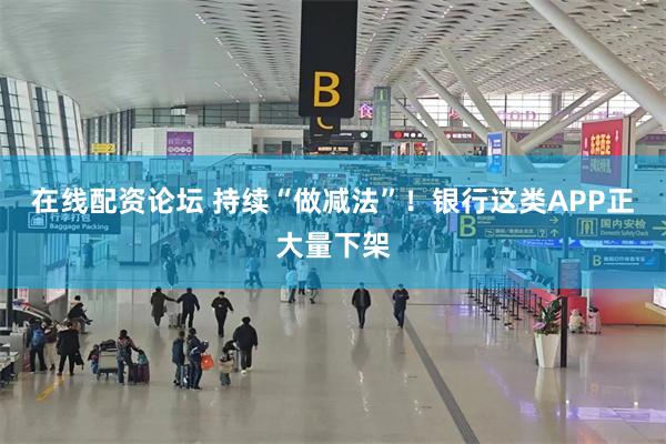 在线配资论坛 持续“做减法”！银行这类APP正大量下架