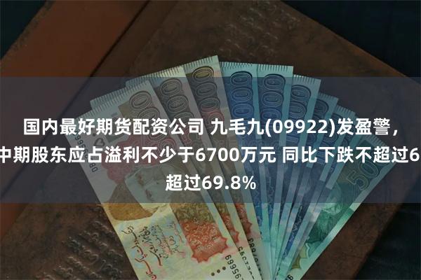 国内最好期货配资公司 九毛九(09922)发盈警，预期中期股东应占溢利不少于6700万元 同比下跌不超过69.8%
