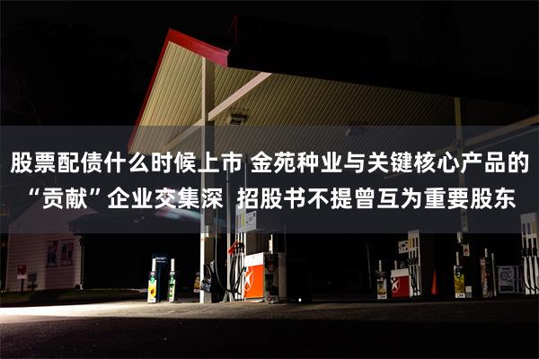 股票配债什么时候上市 金苑种业与关键核心产品的“贡献”企业交集深  招股书不提曾互为重要股东
