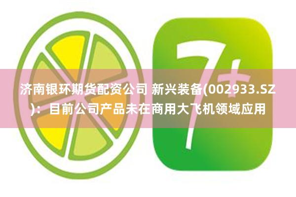 济南银环期货配资公司 新兴装备(002933.SZ)：目前公司产品未在商用大飞机领域应用