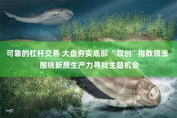 可靠的杠杆交易 大盘夯实底部 “双创”指数领涨  围绕新质生产力寻找主题机会