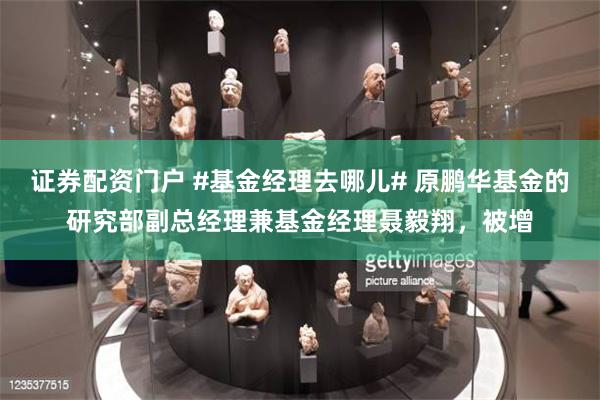 证券配资门户 #基金经理去哪儿# 原鹏华基金的研究部副总经理兼基金经理聂毅翔，被增