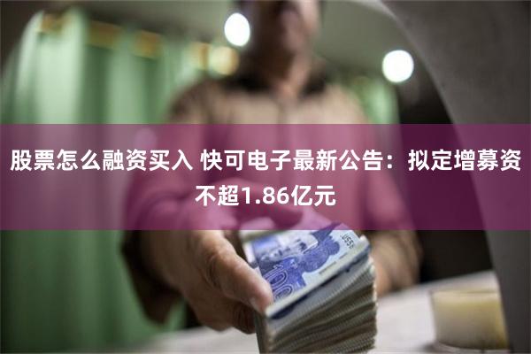 股票怎么融资买入 快可电子最新公告：拟定增募资不超1.86亿元