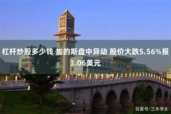 杠杆炒股多少钱 加的斯盘中异动 股价大跌5.56%报3.06美元