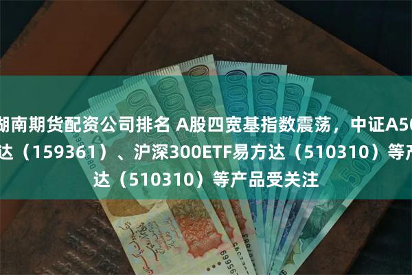 湖南期货配资公司排名 A股四宽基指数震荡，中证A500ETF易方达（159361）、沪深300ETF易方达（510310）等产品受关注