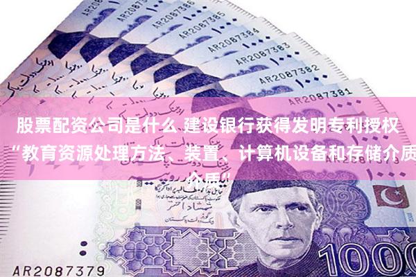 股票配资公司是什么 建设银行获得发明专利授权：“教育资源处理方法、装置、计算机设备和存储介质”