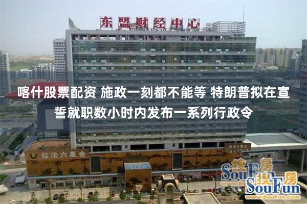 喀什股票配资 施政一刻都不能等 特朗普拟在宣誓就职数小时内发布一系列行政令