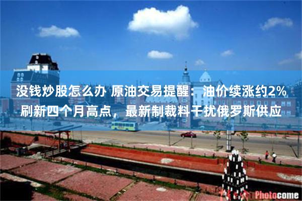 没钱炒股怎么办 原油交易提醒：油价续涨约2%刷新四个月高点，最新制裁料干扰俄罗斯供应