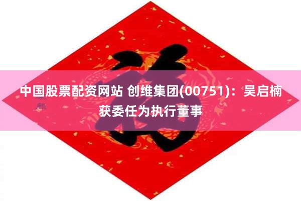 中国股票配资网站 创维集团(00751)：吴启楠获委任为执行董事