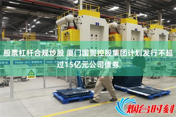 股票杠杆合规炒股 厦门国贸控股集团计划发行不超过15亿元公司债券