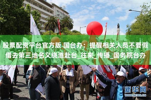 股票配资平台官方版 国台办：提醒相关人员不要假借去第三地名义