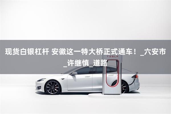 现货白银杠杆 安徽这一特大桥正式通车！_六安市_许继慎_道路