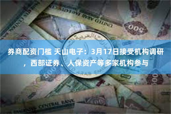 券商配资门槛 天山电子：3月17日接受机构调研，西部证券、人