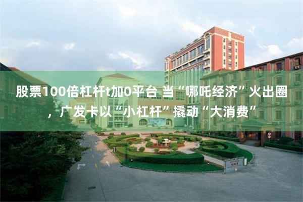 股票100倍杠杆t加0平台 当“哪吒经济”火出圈，广发卡以“