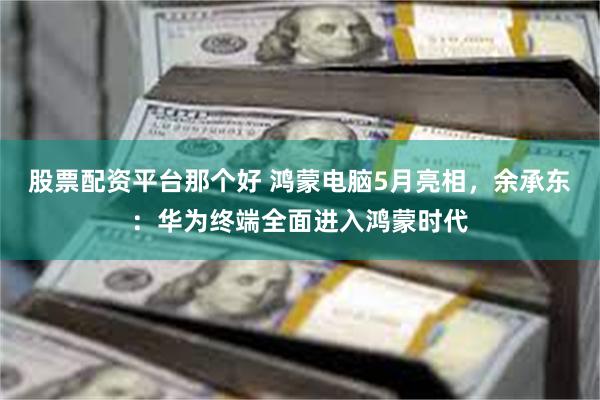 股票配资平台那个好 鸿蒙电脑5月亮相，余承东：华为终端全面进