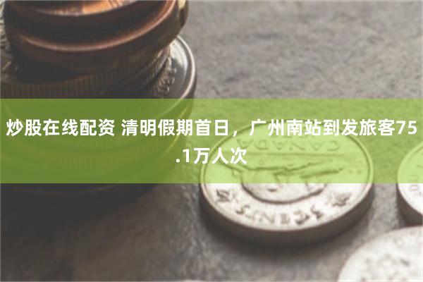 炒股在线配资 清明假期首日，广州南站到发旅客75.1万人次