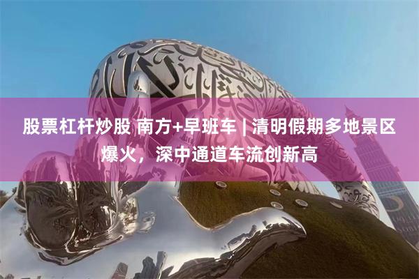 股票杠杆炒股 南方+早班车 | 清明假期多地景区爆火，深中通