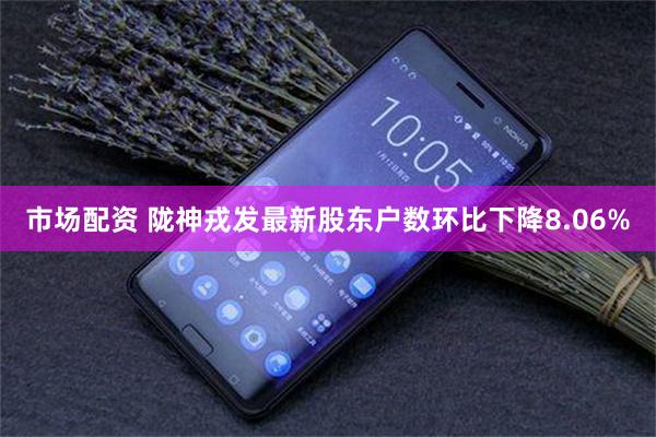 市场配资 陇神戎发最新股东户数环比下降8.06%