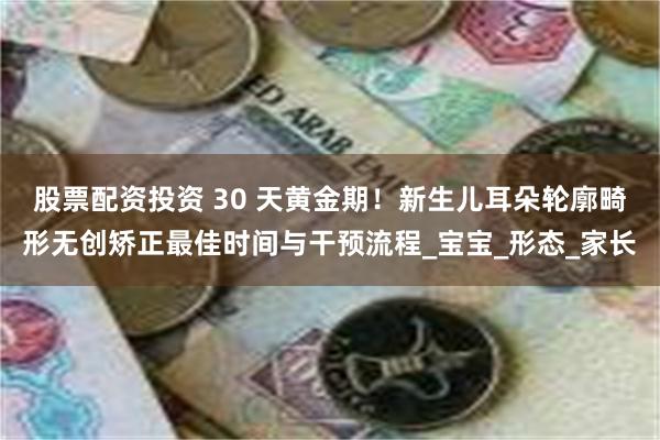 股票配资投资 30 天黄金期！新生儿耳朵轮廓畸形无创矫正最佳