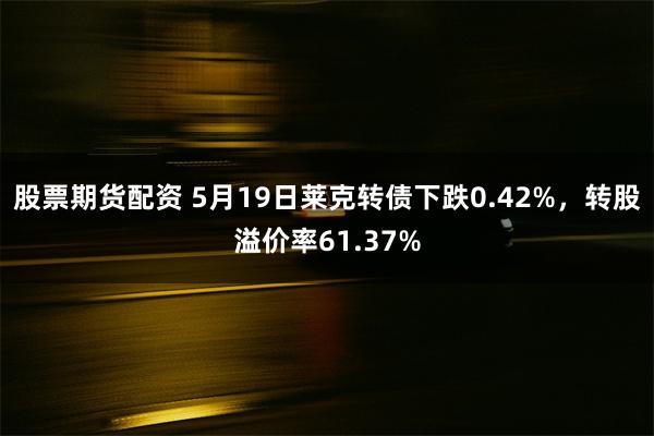 股票期货配资 5月19日莱克转债下跌0.42%，转股溢价率6