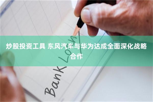 炒股投资工具 东风汽车与华为达成全面深化战略合作