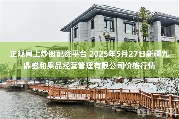 正规网上炒股配资平台 2025年5月27日新疆九鼎盛和果品经营管理有限公司价格行情