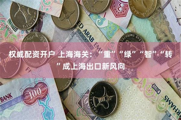 权威配资开户 上海海关：“重”“绿”“智”“转”成上海出口新