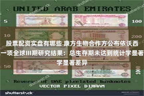 股票配资实盘有哪些 康方生物合作方公布依沃西单抗一项全球Ⅲ期