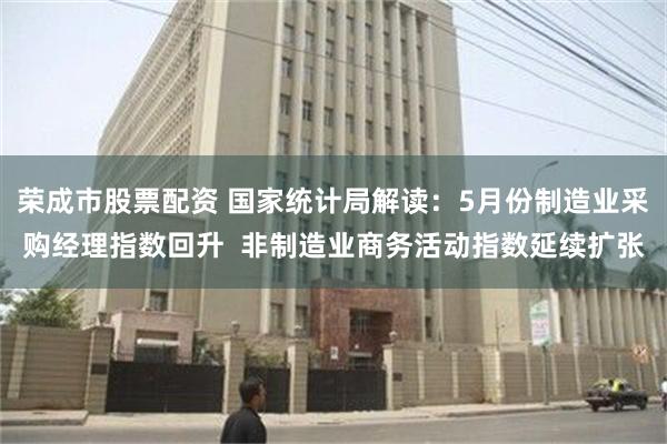 荣成市股票配资 国家统计局解读：5月份制造业采购经理指数回升