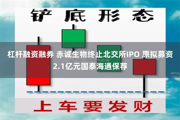 杠杆融资融券 赤诚生物终止北交所IPO 原拟募资2.1亿元国