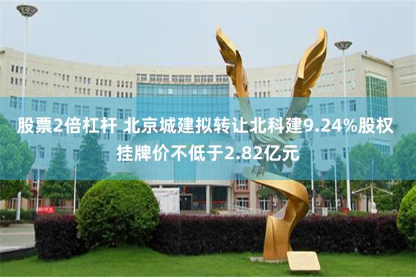 股票2倍杠杆 北京城建拟转让北科建9.24%股权 挂牌价不低