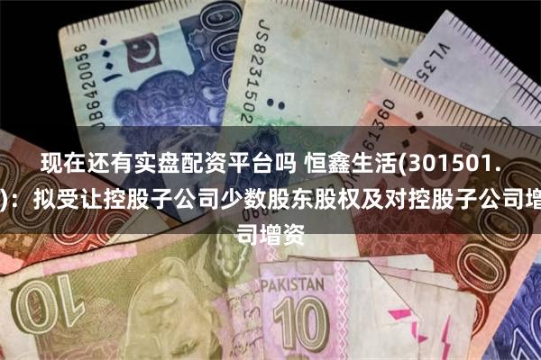 现在还有实盘配资平台吗 恒鑫生活(301501.SZ)：拟受