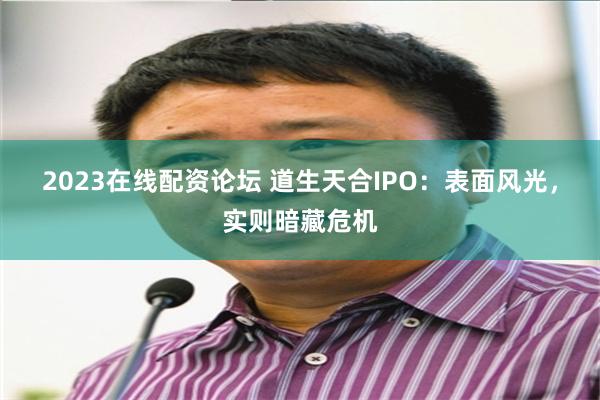 2023在线配资论坛 道生天合IPO：表面风光，实则暗藏危机
