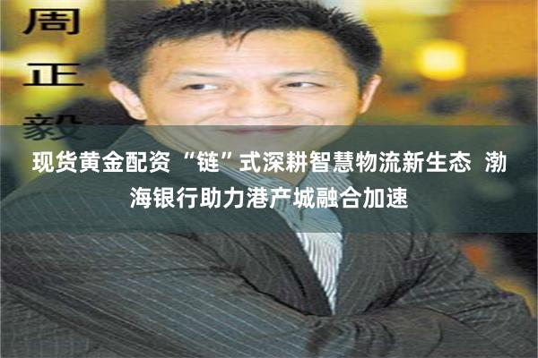 现货黄金配资 “链”式深耕智慧物流新生态  渤海银行助力港产