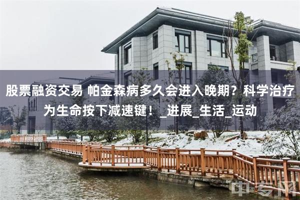 股票融资交易 帕金森病多久会进入晚期？科学治疗为生命按下减速