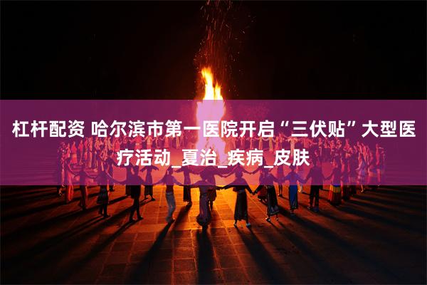 杠杆配资 哈尔滨市第一医院开启“三伏贴”大型医疗活动_夏治_