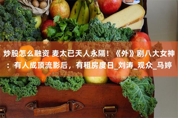 炒股怎么融资 麦太已天人永隔！《外》剧八大女神：有人成顶流影