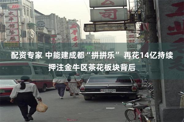配资专家 中能建成都“拼拼乐” 再花14亿持续押注金牛区茶花