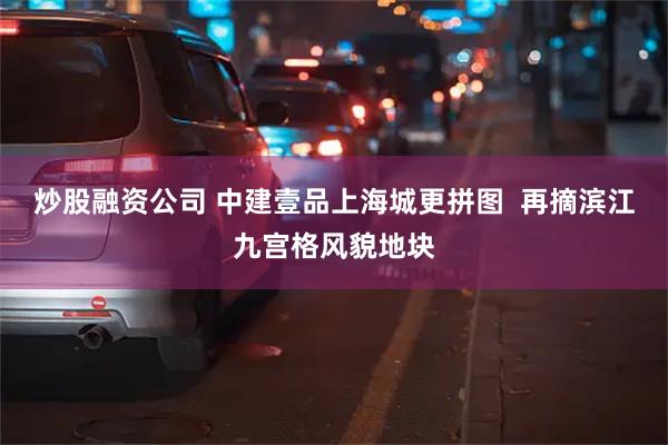 炒股融资公司 中建壹品上海城更拼图  再摘滨江九宫格风貌地块