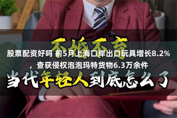 股票配资好吗 前5月上海口岸出口玩具增长8.2%，查获侵权泡