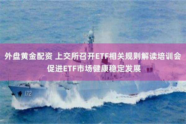 外盘黄金配资 上交所召开ETF相关规则解读培训会 促进ETF