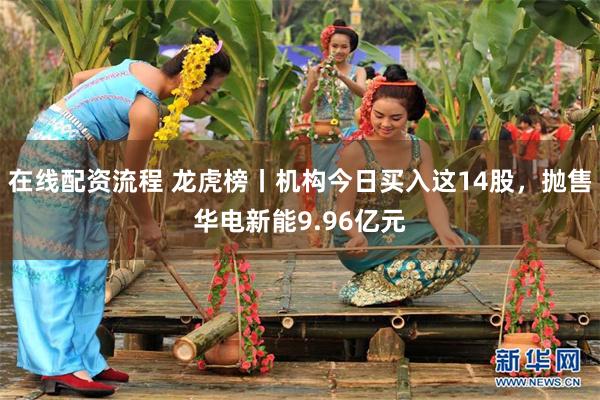 在线配资流程 龙虎榜丨机构今日买入这14股，抛售华电新能9.