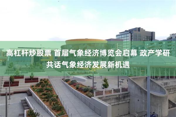 高杠杆炒股票 首届气象经济博览会启幕 政产学研共话气象经济发