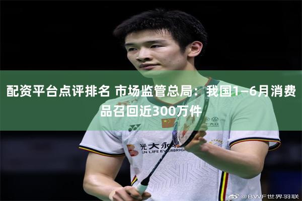 配资平台点评排名 市场监管总局：我国1—6月消费品召回近30