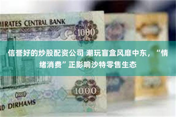 信誉好的炒股配资公司 潮玩盲盒风靡中东，“情绪消费”正影响沙