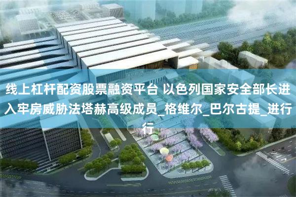 线上杠杆配资股票融资平台 以色列国家安全部长进入牢房威胁法塔