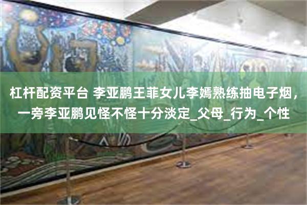 杠杆配资平台 李亚鹏王菲女儿李嫣熟练抽电子烟，一旁李亚鹏见怪