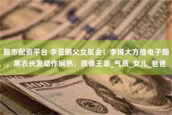 股市配资平台 李亚鹏父女聚会！李嫣大方抽电子烟，黑衣长发动作
