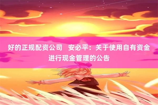 好的正规配资公司   安必平：关于使用自有资金进行现金管理的