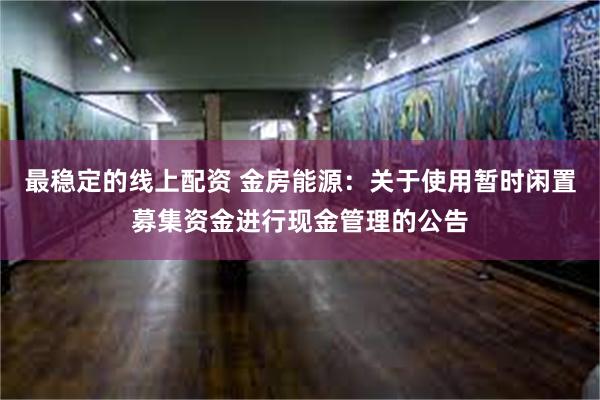 最稳定的线上配资 金房能源：关于使用暂时闲置募集资金进行现金
